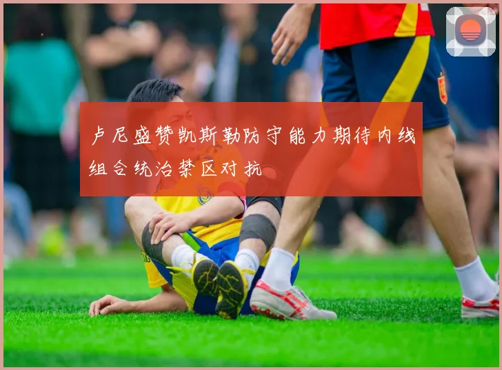 卢尼盛赞凯斯勒防守能力期待内线组合统治禁区对抗