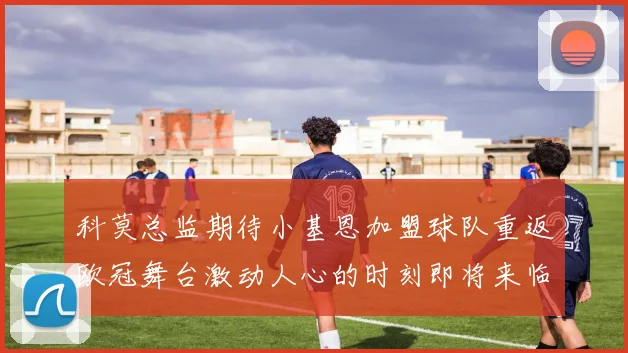 科莫总监期待小基恩加盟球队重返欧冠舞台激动人心的时刻即将来临
