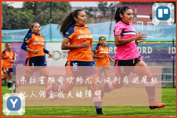 弗拉霍维奇续约尤文谈判有进展经纪人佣金成关键障碍