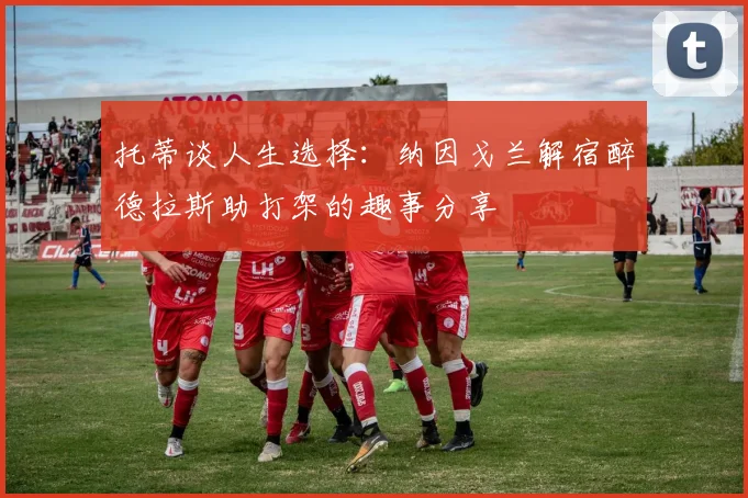 托蒂谈人生选择：纳因戈兰解宿醉德拉斯助打架的趣事分享