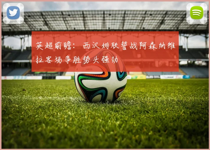 英超前瞻：西汉姆联誓战阿森纳维拉客场争胜势头强劲