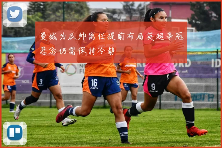 曼城为瓜帅离任提前布局英超争冠悬念仍需保持冷静