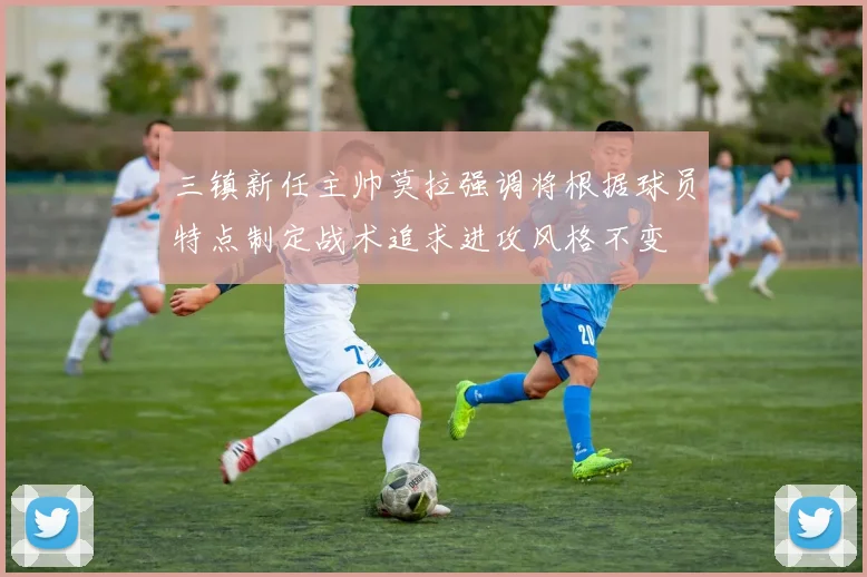 三镇新任主帅莫拉强调将根据球员特点制定战术追求进攻风格不变