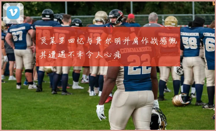 莫莱罗回忆与费尔明并肩作战感慨其遭遇不幸令人心痛
