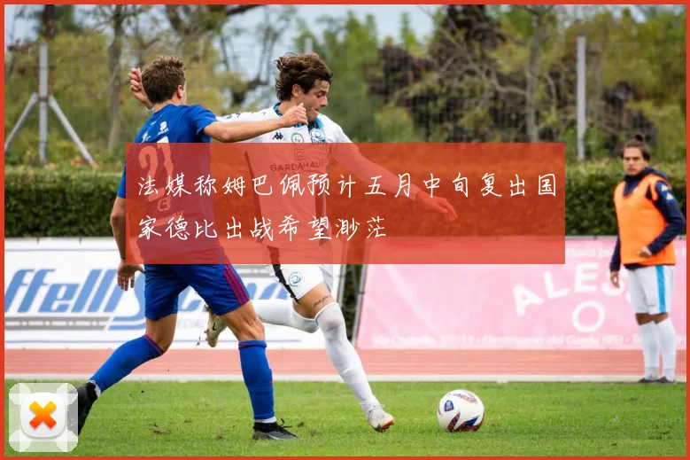 法媒称姆巴佩预计五月中旬复出国家德比出战希望渺茫