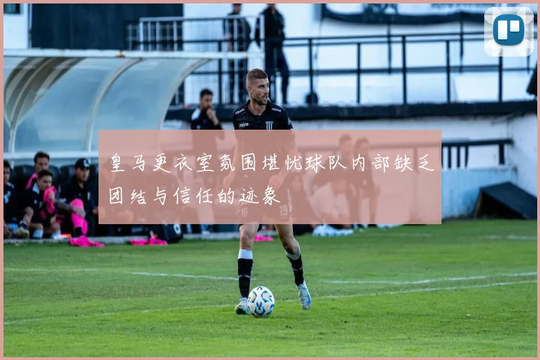皇马更衣室氛围堪忧球队内部缺乏团结与信任的迹象