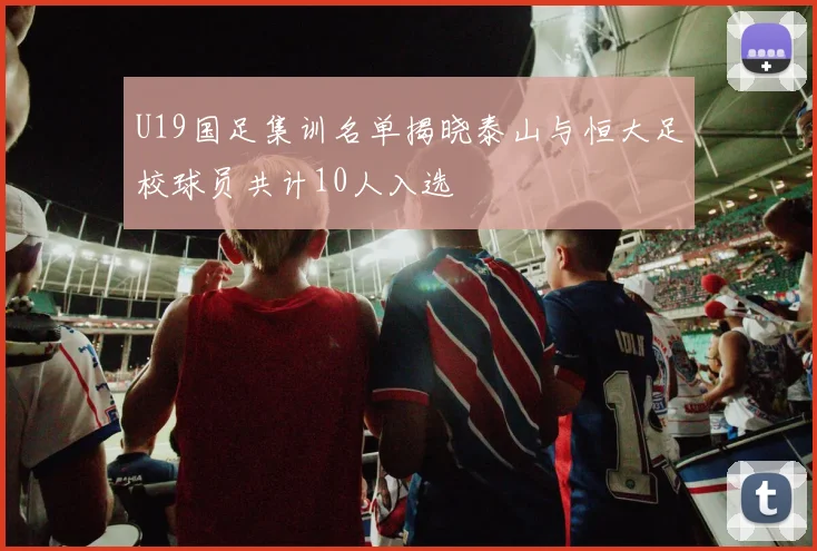 U19国足集训名单揭晓泰山与恒大足校球员共计10人入选