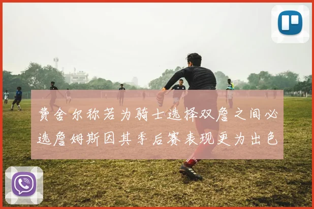 费舍尔称若为骑士选择双詹之间必选詹姆斯因其季后赛表现更为出色