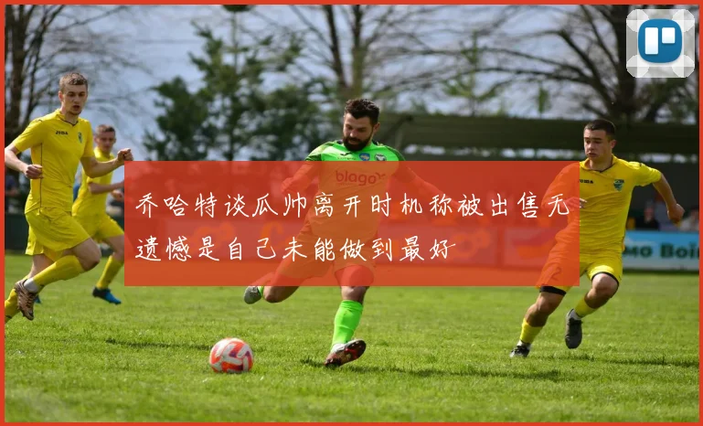 乔哈特谈瓜帅离开时机称被出售无遗憾是自己未能做到最好